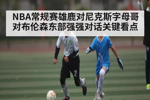 NBA常规赛雄鹿对尼克斯字母哥对布伦森东部强强对话关键看点（kaiyun）